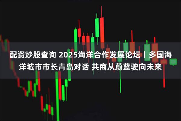 配资炒股查询 2025海洋合作发展论坛丨多国海洋城市市长青岛对话 共商从蔚蓝驶向未来