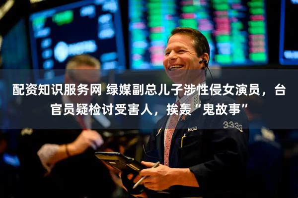配资知识服务网 绿媒副总儿子涉性侵女演员，台官员疑检讨受害人，挨轰“鬼故事”