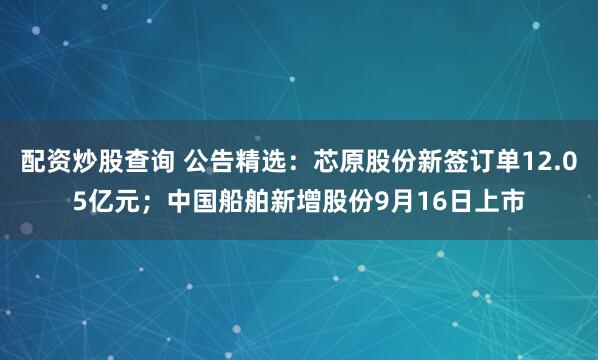 配资炒股查询 公告精选：芯原股份新签订单12.05亿元；中国船舶新增股份9月16日上市