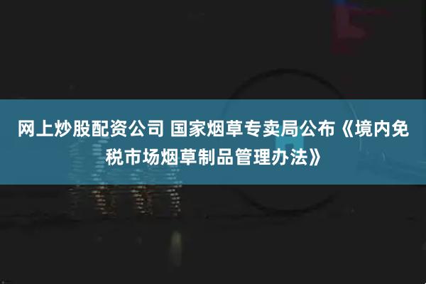 网上炒股配资公司 国家烟草专卖局公布《境内免税市场烟草制品管理办法》