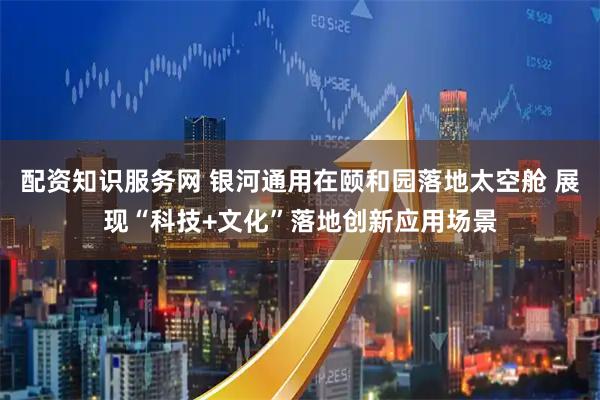 配资知识服务网 银河通用在颐和园落地太空舱 展现“科技+文化”落地创新应用场景