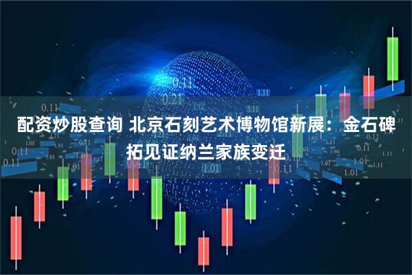 配资炒股查询 北京石刻艺术博物馆新展：金石碑拓见证纳兰家族变迁