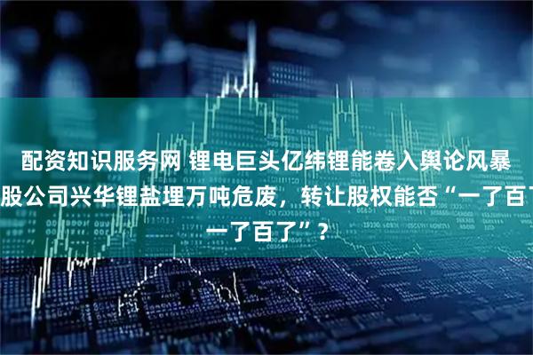 配资知识服务网 锂电巨头亿纬锂能卷入舆论风暴：参股公司兴华锂盐埋万吨危废，转让股权能否“一了百了”？