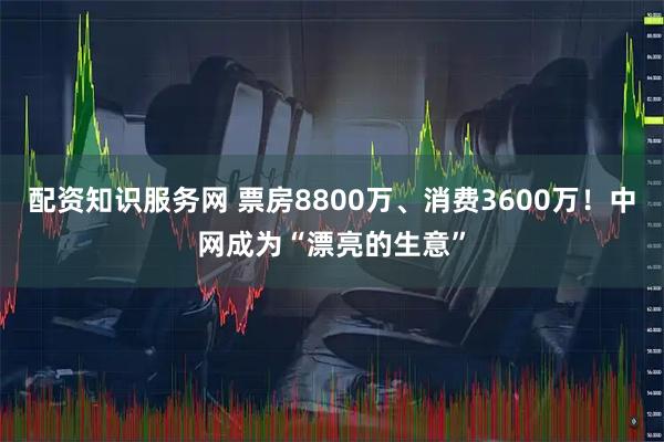 配资知识服务网 票房8800万、消费3600万！中网成为“漂亮的生意”
