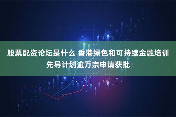 股票配资论坛是什么 香港绿色和可持续金融培训先导计划逾万宗申请获批