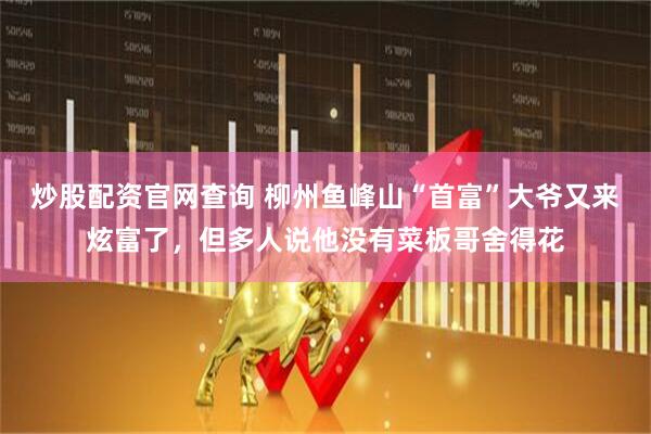 炒股配资官网查询 柳州鱼峰山“首富”大爷又来炫富了，但多人说他没有菜板哥舍得花