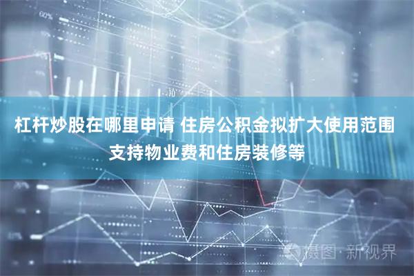 杠杆炒股在哪里申请 住房公积金拟扩大使用范围 支持物业费和住房装修等