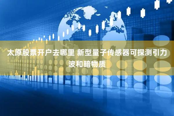 太原股票开户去哪里 新型量子传感器可探测引力波和暗物质
